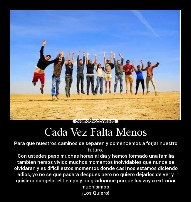 Cada Vez Falta Menos - Para que nuestros caminos se separen y comencemos a forjar nuestro
futuro.
Con ustedes paso muchas horas al dia y hemos formado una familia
tambien hemos vivido muchos momentos inolvidables que nunca se
olvidaran y es dificil estos momentos donde casi nos estamos diciendo
adios, yo no se que pasara despues pero no quiero dejarlos de ver y
quisiera congelar el tiempo y no graduarme porque los voy a extrañar
muchisimoo.
¡Los Quiero!
