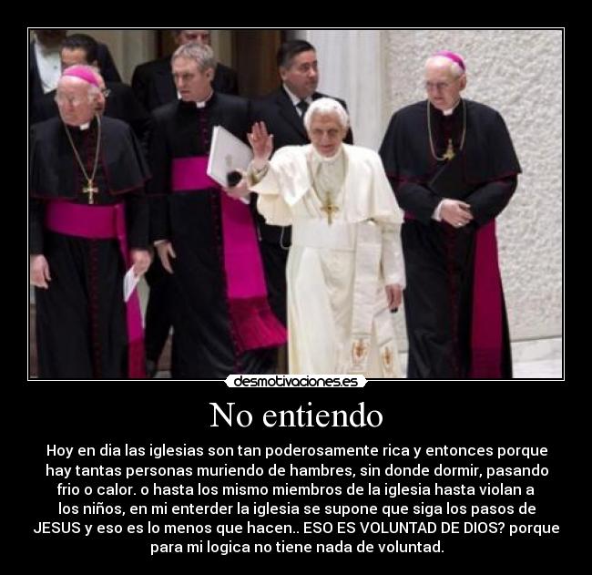 No entiendo - Hoy en dia las iglesias son tan poderosamente rica y entonces porque
hay tantas personas muriendo de hambres, sin donde dormir, pasando
frio o calor. o hasta los mismo miembros de la iglesia hasta violan a
los niños, en mi enterder la iglesia se supone que siga los pasos de
JESUS y eso es lo menos que hacen.. ESO ES VOLUNTAD DE DIOS? porque
para mi logica no tiene nada de voluntad.