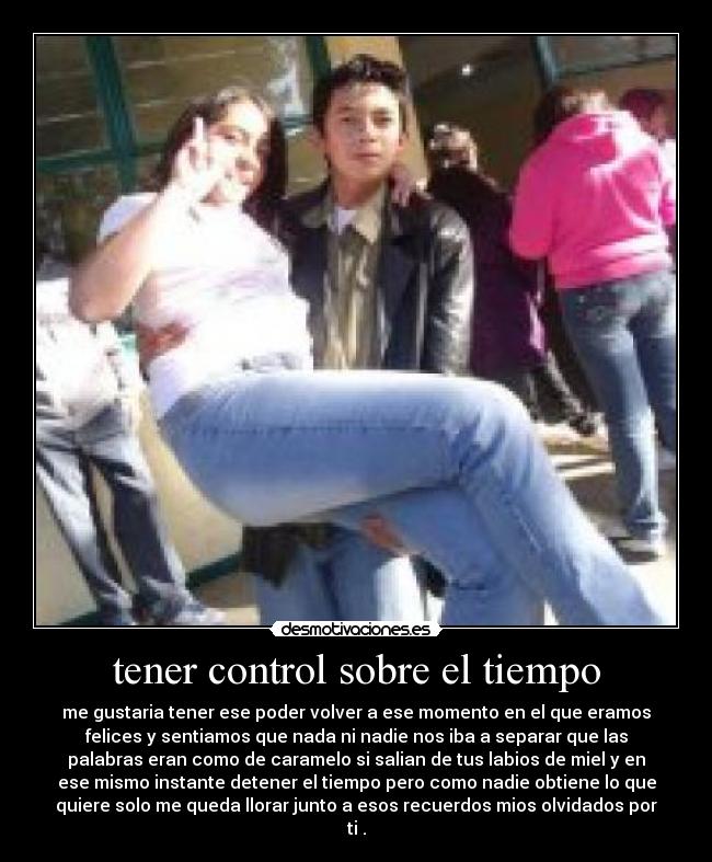 tener control sobre el tiempo - me gustaria tener ese poder volver a ese momento en el que eramos
felices y sentiamos que nada ni nadie nos iba a separar que las
palabras eran como de caramelo si salian de tus labios de miel y en
ese mismo instante detener el tiempo pero como nadie obtiene lo que
quiere solo me queda llorar junto a esos recuerdos mios olvidados por
ti .
