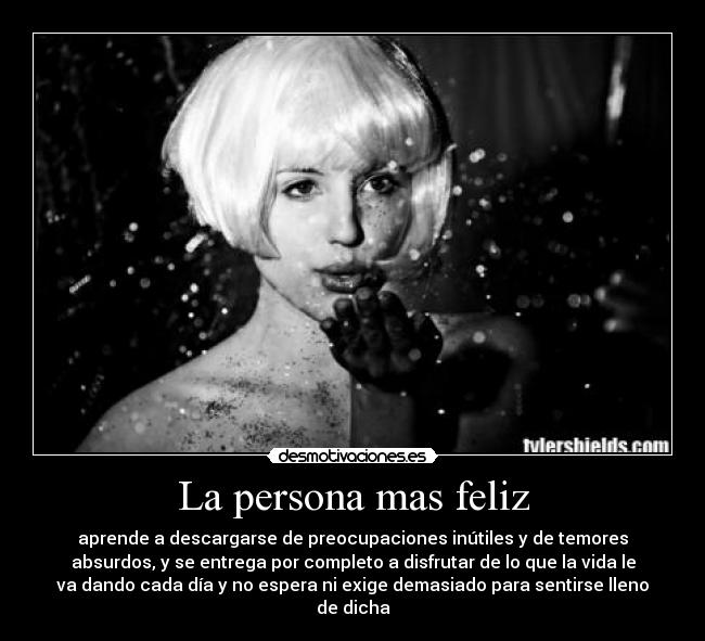 La persona mas feliz - aprende a descargarse de preocupaciones inútiles y de temores
absurdos, y se entrega por completo a disfrutar de lo que la vida le
va dando cada día y no espera ni exige demasiado para sentirse lleno
de dicha