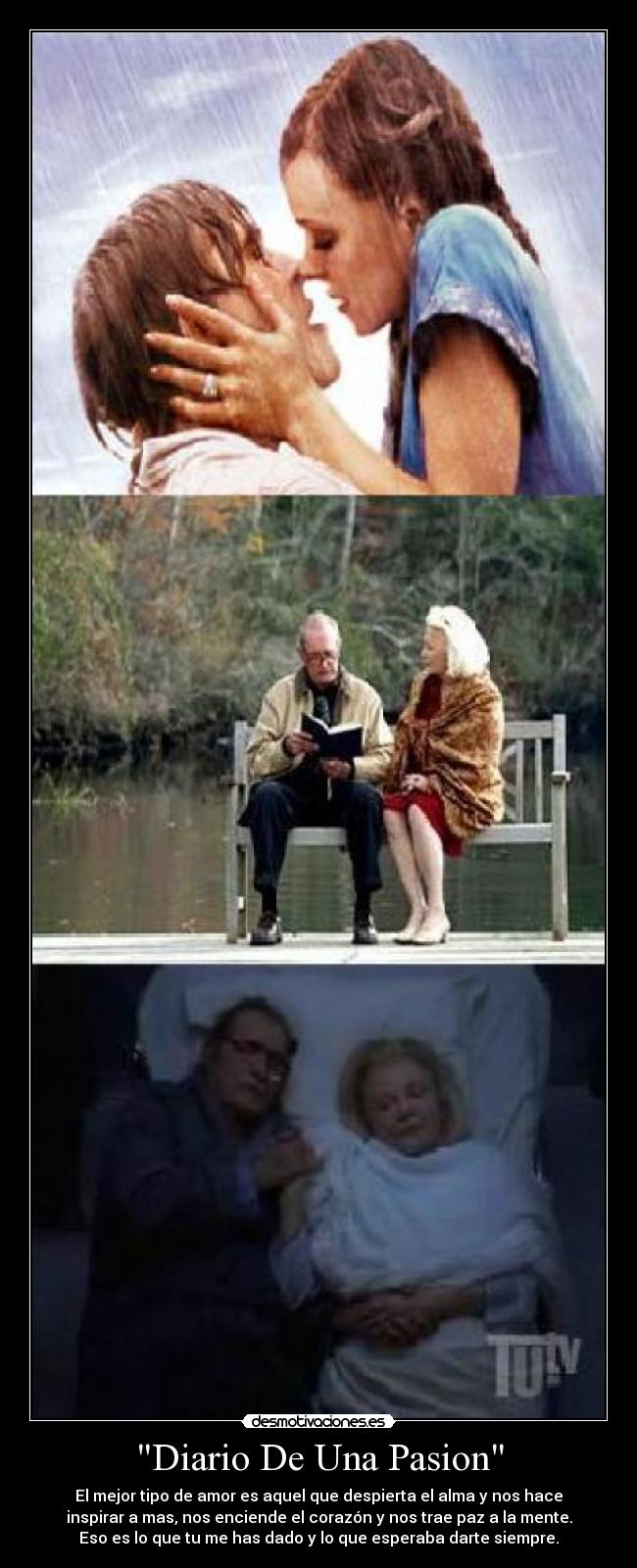 Diario De Una Pasion - El mejor tipo de amor es aquel que despierta el alma y nos hace
inspirar a mas, nos enciende el corazón y nos trae paz a la mente.
Eso es lo que tu me has dado y lo que esperaba darte siempre.