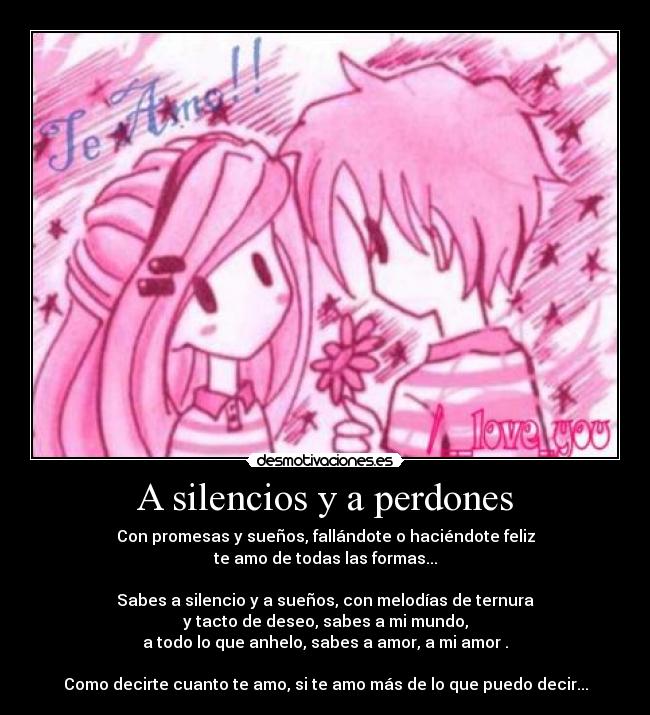A silencios y a perdones - Con promesas y sueños, fallándote o haciéndote feliz
te amo de todas las formas...
Sabes a silencio y a sueños, con melodías de ternura
y tacto de deseo, sabes a mi mundo,
a todo lo que anhelo, sabes a amor, a mi amor .
Como decirte cuanto te amo, si te amo más de lo que puedo decir...