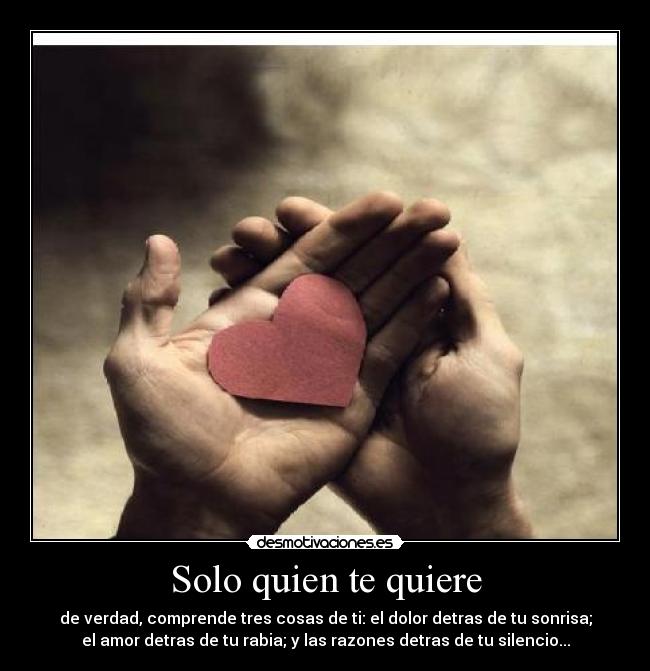 Solo quien te quiere - de verdad, comprende tres cosas de ti: el dolor detras de tu sonrisa;
el amor detras de tu rabia; y las razones detras de tu silencio...