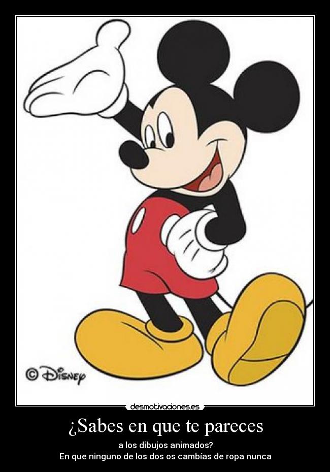 ¿Sabes en que te pareces - a los dibujos animados?
En que ninguno de los dos os cambías de ropa nunca