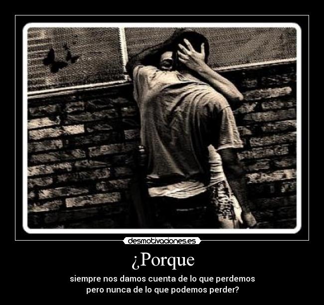 ¿Porque - siempre nos damos cuenta de lo que perdemos
pero nunca de lo que podemos perder?