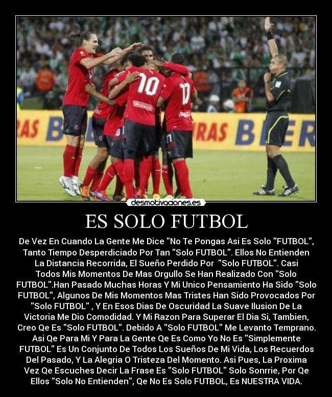 ES SOLO FUTBOL - De Vez En Cuando La Gente Me Dice No Te Pongas Asi Es Solo FUTBOL,
Tanto Tiempo Desperdiciado Por Tan Solo FUTBOL. Ellos No Entienden
La Distancia Recorrida, El Sueño Perdido Por Solo FUTBOL. Casi
Todos Mis Momentos De Mas Orgullo Se Han Realizado Con Solo
FUTBOL.Han Pasado Muchas Horas Y Mi Unico Pensamiento Ha Sido Solo
FUTBOL, Algunos De Mis Momentos Mas Tristes Han Sido Provocados Por
Solo FUTBOL , Y En Esos Dias De Oscuridad La Suave Ilusion De La
Victoria Me Dio Comodidad. Y Mi Razon Para Superar El Dia Si, Tambien,
Creo Qe Es Solo FUTBOL. Debido A Solo FUTBOL Me Levanto Temprano.
Asi Qe Para Mi Y Para La Gente Qe Es Como Yo No Es Simplemente
FUTBOL Es Un Conjunto De Todos Los Sueños De Mi Vida, Los Recuerdos
Del Pasado, Y La Alegria O Tristeza Del Momento. Asi Pues, La Proxima
Vez Qe Escuches Decir La Frase Es Solo FUTBOL Solo Sonrrie, Por Qe
Ellos Solo No Entienden, Qe No Es Solo FUTBOL, Es NUESTRA VIDA.