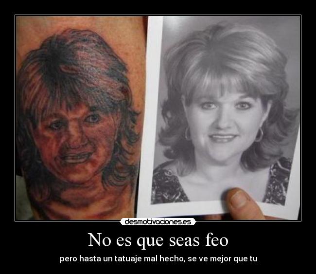 No es que seas feo - pero hasta un tatuaje mal hecho, se ve mejor que tu