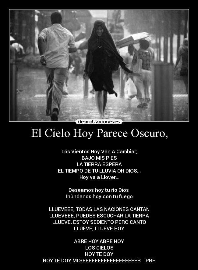 El Cielo Hoy Parece Oscuro, - ♥♫♥
Los Vientos Hoy Van A Cambiar;
BAJO MIS PIES
LA TIERRA ESPERA
EL TIEMPO DE TU LLUVIA OH DIOS...
Hoy va a Llover...
Deseamos hoy tu rìo Dios
Inùndanos hoy con tu fuego
LLUEVEEE, TODAS LAS NACIONES CANTAN
LLUEVEEE, PUEDES ESCUCHAR LA TIERRA
LLUEVE, ESTOY SEDIENTO PERO CANTO
LLUEVE, LLUEVE HOY
ABRE HOY ABRE HOY
LOS CIELOS
HOY TE DOY
HOY TE DOY MI SEEEEEEEEEEEEEEEEEER♥♫♥ PRH