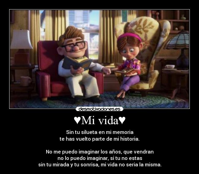 ♥Mi vida♥ - Sin tu silueta en mi memoria
te has vuelto parte de mi historia.
No me puedo imaginar los años, que vendran
no lo puedo imaginar, si tu no estas
sin tu mirada y tu sonrisa, mi vida no seria la misma.