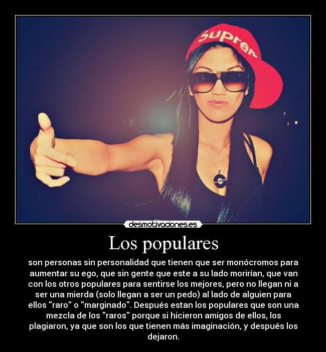 Los populares - son personas sin personalidad que tienen que ser monócromos para
aumentar su ego, que sin gente que este a su lado morirían, que van
con los otros populares para sentirse los mejores, pero no llegan ni a
ser una mierda (solo llegan a ser un pedo) al lado de alguien para
ellos raro o marginado. Después estan los populares que son una
mezcla de los raros porque si hicieron amigos de ellos, los
plagiaron, ya que son los que tienen más imaginación, y después los
dejaron.