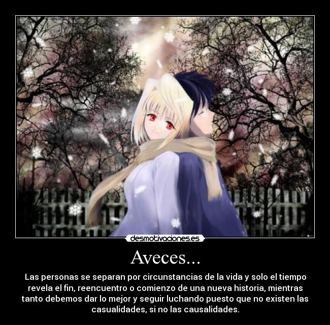 Aveces... - Las personas se separan por circunstancias de la vida y solo el tiempo
revela el fin, reencuentro o comienzo de una nueva historia, mientras
tanto debemos dar lo mejor y seguir luchando puesto que no existen las
casualidades, si no las causalidades.