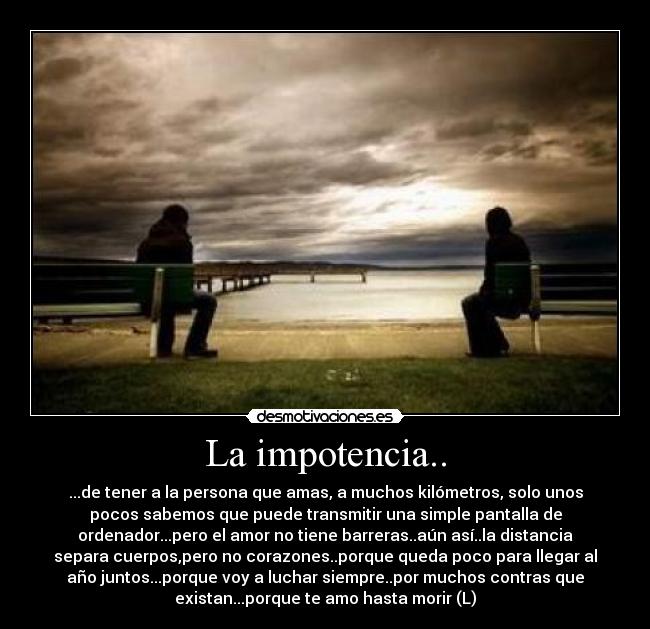 La impotencia.. - ...de tener a la persona que amas, a muchos kilómetros, solo unos
pocos sabemos que puede transmitir una simple pantalla de
ordenador...pero el amor no tiene barreras..aún así..la distancia
separa cuerpos,pero no corazones..porque queda poco para llegar al
año juntos...porque voy a luchar siempre..por muchos contras que
existan...porque te amo hasta morir (L)