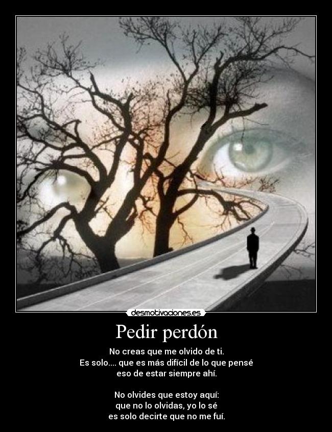 Pedir perdón - No creas que me olvido de ti.
Es solo.... que es más difícil de lo que pensé
eso de estar siempre ahí.

No olvides que estoy aquí:
que no lo olvidas, yo lo sé
es solo decirte que no me fuí.