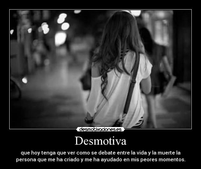 Desmotiva - que hoy tenga que ver como se debate entre la vida y la muerte la
persona que me ha criado y me ha ayudado en mis peores momentos.