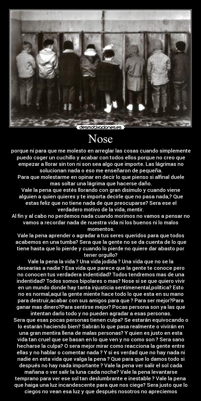 Nose - porque ni para que me molesto en arreglar las cosas cuando simplemente
puedo coger un cuchillo y acabar con todos ellos porque no creo que
empezar a llorar sin ton ni son sea algo que importe. Las lágrimas no
solucionan nada o eso me enseñaron de pequeña.
Para que molestarme en opinar en decir lo que pienso si alfinal duele
mas soltar una lágrima que hacerse daño.
Vale la pena que estés llorando con gran disimulo y cuando viene
alguien a quien quieres y te importa decirle que no pasa nada,? Que
estas feliz que no tiene nada de que preocuparse? Sera ese el
verdadero motivo de la vida, mentir.
Al fin y al cabo no perdemos nada cuando morimos no vamos a pensar no
vamos a recordar nada de nuestra vida ni los buenos ni lo malos
momentos.
Vale la pena aprender o agradar a tus seres queridos para que todos
acabemos en una tumba? Sera que la gente no se da cuenta de lo que
tiene hasta que lo pierde y cuando lo pierde no quiere dar abasto por
tener orgullo?
Vale la pena la vida ? Una vida jodida ? Una vida que no se la
desearías a nadie ? Esa vida que parece que la gente te conoce pero
no conocen tus verdadera indentidad? Todos tendremos mas de una
indentidad? Todos somos bipolares o mas? Nose si se que quiero vivir
en un mundo donde hay tanta injusticia sentimenental,política? Esto
no es normal,aquí la gente miente hace todo lo que esta en su mano
para destruir,acabar con sus amigos para que ? Para ser mejor?Para
ganar mas dinero?Para sentirse mejor? Pocas persona son ya las que
intentan darlo todo y no pueden agradar a esas personas.
Sera que esas pocas personas tienen culpa? Se estarán equivocando o
lo estarán haciendo bien? Sabrán lo que pasa realmente o vivirán en
una gran mentira llena de malas personas? Y quien es justo en esta
vida tan cruel que se basan en lo que ven y no como son ? Sera sano
hecharse la culpa? O sera mejor mirar como reacciona la gente entre
ellas y no hablar o comentar nada ? Y si es verdad que no hay nada ni
nadie en esta vida que valga la pena ? Que para que lo damos todo si
después no hay nada importante ? Vale la pena ver salir el sol cada
mañana o ver salir la luna cada noche? Vale la pena levantarse
temprano para ver ese sol tan deslumbrante e inestable ? Vale la pena
que haiga una luz incandescente para que nos ciege? Sera justo que lo
ciegos no vean esa luz y que después nosotros no apreciemos