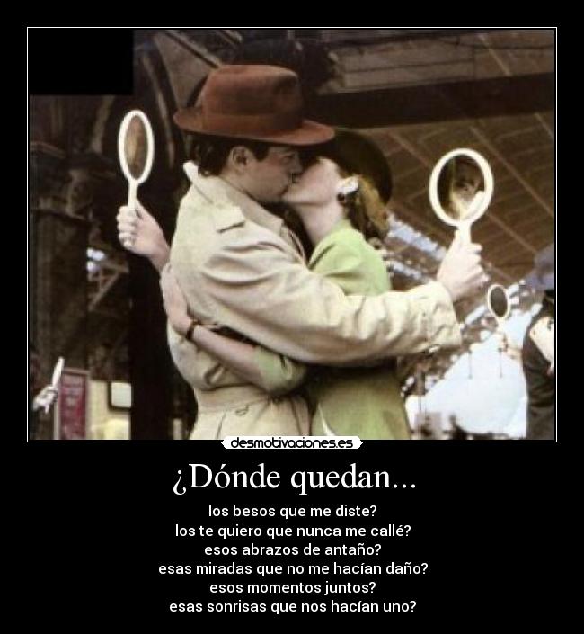 ¿Dónde quedan... - los besos que me diste?
los te quiero que nunca me callé?
esos abrazos de antaño?
esas miradas que no me hacían daño?
esos momentos juntos?
esas sonrisas que nos hacían uno?