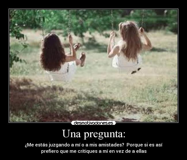 Una pregunta: - ¿Me estás juzgando a mí o a mis amistades?  Porque si es así
prefiero que me critiques a mí en vez de a ellas