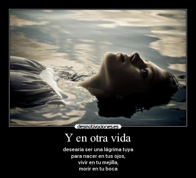 Y en otra vida - desearía ser una lágrima tuya
para nacer en tus ojos,
vivir en tu mejilla,
morir en tu boca