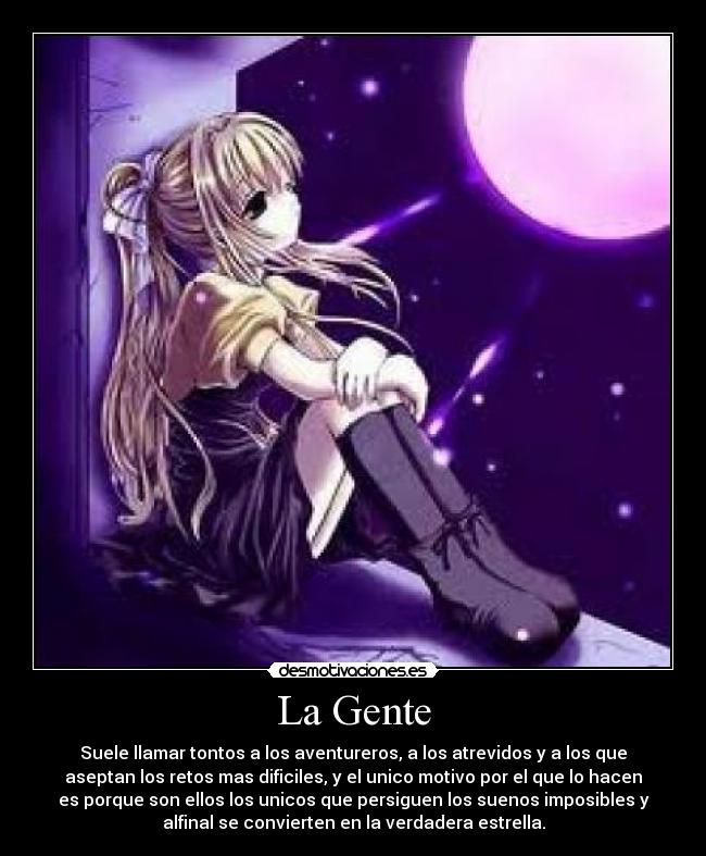 La Gente - Suele llamar tontos a los aventureros, a los atrevidos y a los que
aseptan los retos mas dificiles, y el unico motivo por el que lo hacen
es porque son ellos los unicos que persiguen los suenos imposibles y
alfinal se convierten en la verdadera estrella.