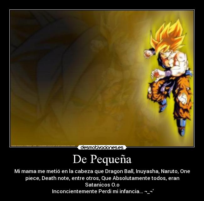 De Pequeña - Mi mama me metió en la cabeza que Dragon Ball, Inuyasha, Naruto, One
piece, Death note, entre otros, Que Absolutamente todos, eran
Satanicos O.o
Inconcientemente Perdi mi infancia... ¬_¬