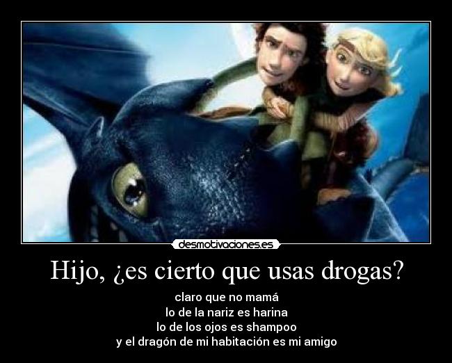 Hijo, ¿es cierto que usas drogas? - claro que no mamá
lo de la nariz es harina
lo de los ojos es shampoo
y el dragón de mi habitación es mi amigo