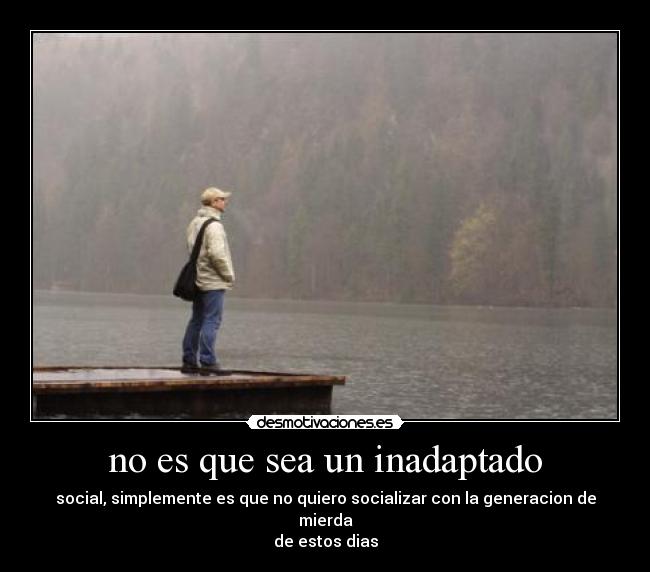 no es que sea un inadaptado - social, simplemente es que no quiero socializar con la generacion de mierda
de estos dias