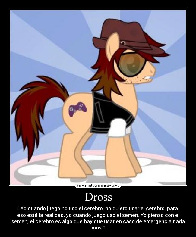 Dross - Yo cuando juego no uso el cerebro, no quiero usar el cerebro, para
eso está la realidad, yo cuando juego uso el semen. Yo pienso con el
semen, el cerebro es algo que hay que usar en caso de emergencia nada
mas.
