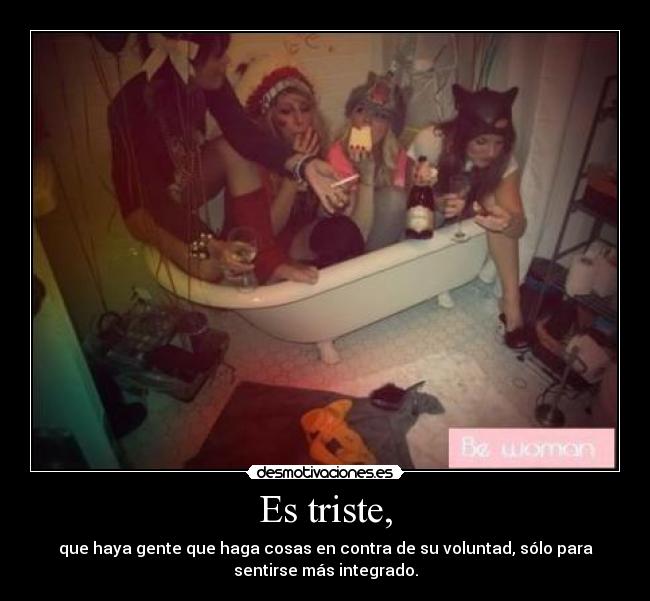 Es triste, - que haya gente que haga cosas en contra de su voluntad, sólo para
sentirse más integrado.