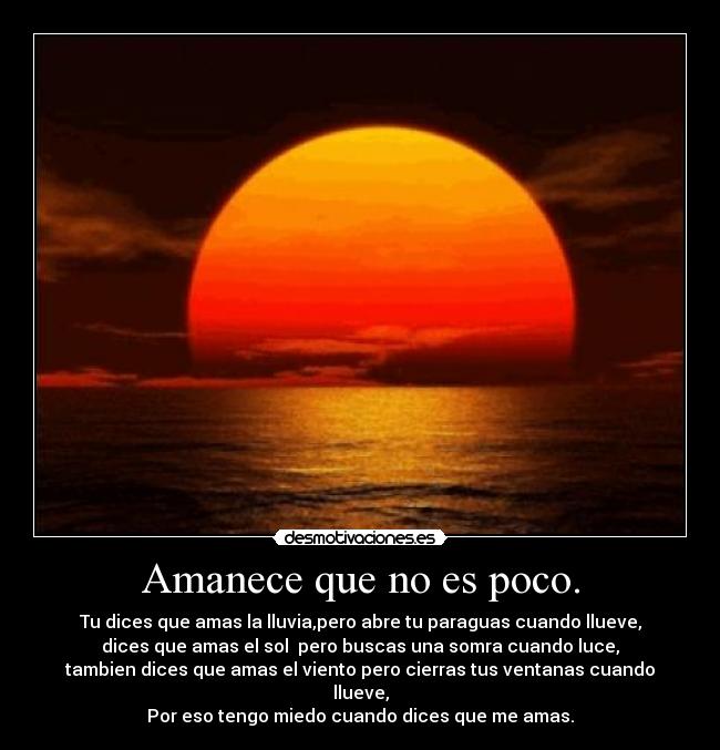 Amanece que no es poco. - Tu dices que amas la lluvia,pero abre tu paraguas cuando llueve,
dices que amas el sol pero buscas una somra cuando luce,
tambien dices que amas el viento pero cierras tus ventanas cuando llueve,
Por eso tengo miedo cuando dices que me amas.
