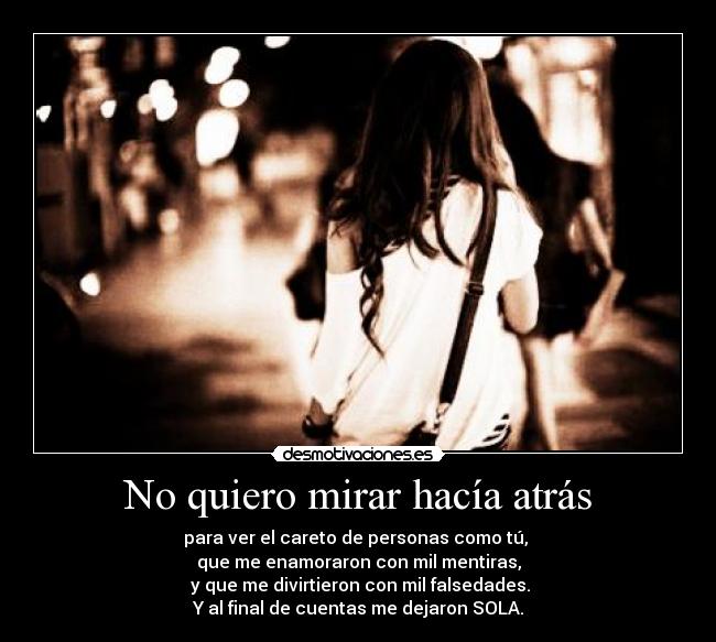 No quiero mirar hacía atrás - para ver el careto de personas como tú,
que me enamoraron con mil mentiras,
y que me divirtieron con mil falsedades.
Y al final de cuentas me dejaron SOLA.