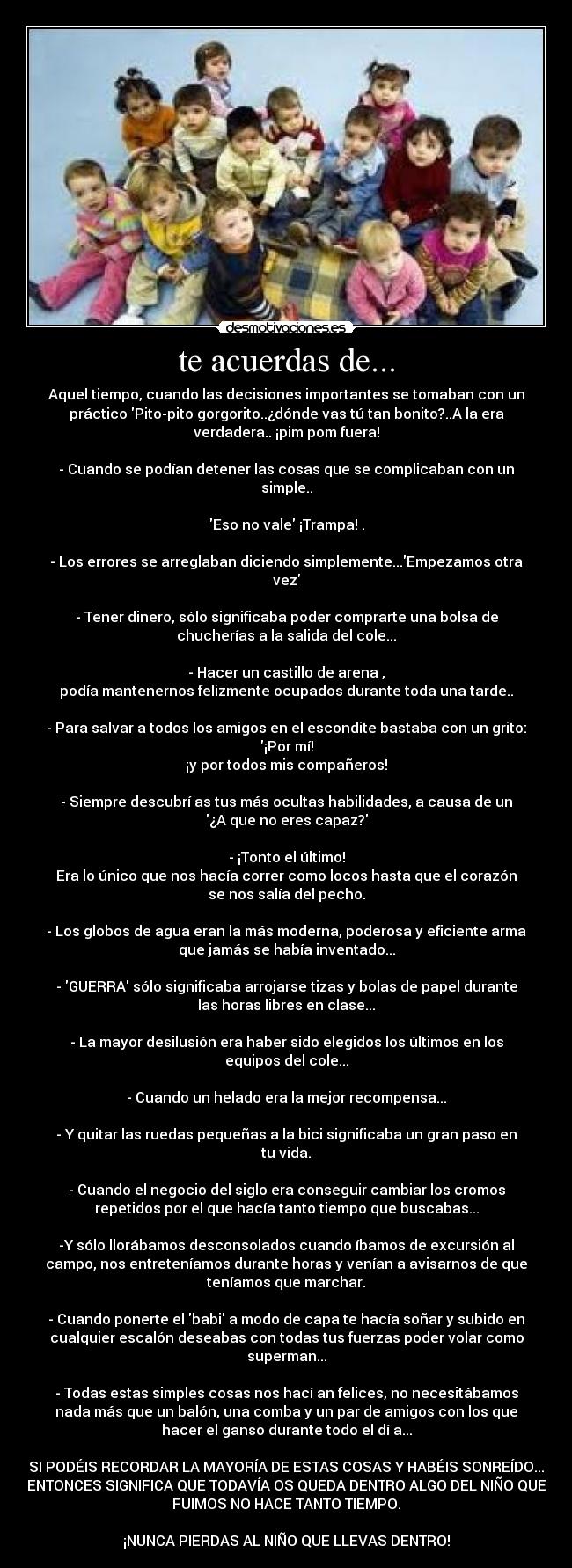 te acuerdas de... - Aquel tiempo, cuando las decisiones importantes se tomaban con un
práctico Pito-pito gorgorito..¿dónde vas tú tan bonito?..A la era
verdadera.. ¡pim pom fuera!

- Cuando se podían detener las cosas que se complicaban con un
simple..

Eso no vale ¡Trampa! .

- Los errores se arreglaban diciendo simplemente...Empezamos otra
vez

- Tener dinero, sólo significaba poder comprarte una bolsa de
chucherías a la salida del cole...

- Hacer un castillo de arena ,
podía mantenernos felizmente ocupados durante toda una tarde..

- Para salvar a todos los amigos en el escondite bastaba con un grito:
¡Por mí!
¡y por todos mis compañeros!

- Siempre descubrí as tus más ocultas habilidades, a causa de un
¿A que no eres capaz?

- ¡Tonto el último!
Era lo único que nos hacía correr como locos hasta que el corazón
se nos salía del pecho.

- Los globos de agua eran la más moderna, poderosa y eficiente arma
que jamás se había inventado...

- GUERRA sólo significaba arrojarse tizas y bolas de papel durante
las horas libres en clase...

- La mayor desilusión era haber sido elegidos los últimos en los
equipos del cole...

- Cuando un helado era la mejor recompensa...

- Y quitar las ruedas pequeñas a la bici significaba un gran paso en
tu vida.

- Cuando el negocio del siglo era conseguir cambiar los cromos
repetidos por el que hacía tanto tiempo que buscabas...

-Y sólo llorábamos desconsolados cuando íbamos de excursión al
campo, nos entreteníamos durante horas y venían a avisarnos de que
teníamos que marchar.

- Cuando ponerte el babi a modo de capa te hacía soñar y subido en
cualquier escalón deseabas con todas tus fuerzas poder volar como
superman...

- Todas estas simples cosas nos hací an felices, no necesitábamos
nada más que un balón, una comba y un par de amigos con los que
hacer el ganso durante todo el dí a...

SI PODÉIS RECORDAR LA MAYORÍA DE ESTAS COSAS Y HABÉIS SONREÍDO...
ENTONCES SIGNIFICA QUE TODAVÍA OS QUEDA DENTRO ALGO DEL NIÑO QUE
FUIMOS NO HACE TANTO TIEMPO.

¡NUNCA PIERDAS AL NIÑO QUE LLEVAS DENTRO!