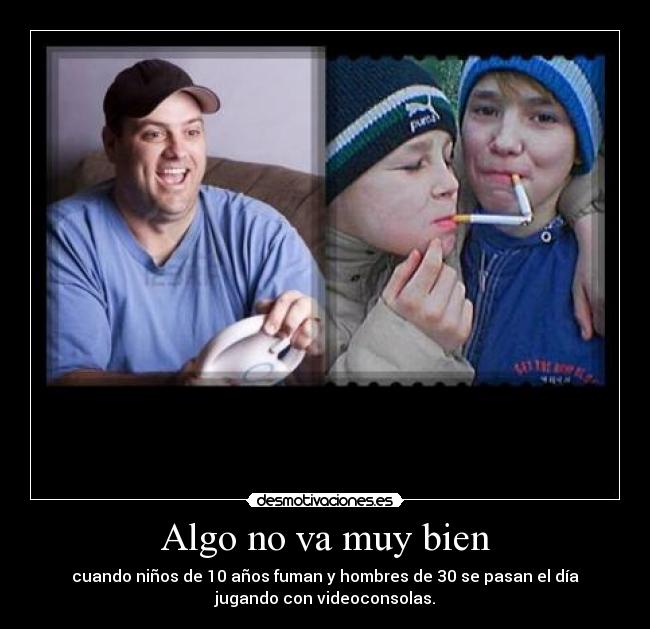 Algo no va muy bien - cuando niños de 10 años fuman y hombres de 30 se pasan el día
jugando con videoconsolas.