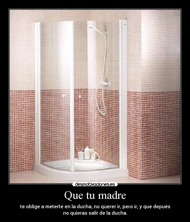 Que tu madre - te oblige a meterte en la ducha, no querer ir, pero ir, y que depués
no quieras salir de la ducha.