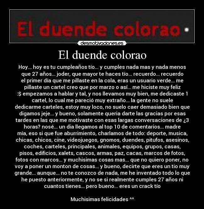 El duende colorao - Hoy... hoy es tu cumpleaños tío... y cumples nada mas y nada menos
que 27 años... joder, que mayor te haces tío... recuerdo... recuerdo
el primer día que me pillaste en la cola, eras un usuario verde... me
pillaste un cartel creo que por marzo o así... me hiciste muy feliz
:$ empezamos a hablar y tal, y nos llevamos muy bien, me dedicaste 1
cartel, lo cual me pareció muy extraño... la gente no suele
dedicarme carteles, estoy muy loco, no suelo caer demasiado bien que
digamos jeje... y bueno, solamente queria darte las gracias por esas
tardes en las que me motivaste con esas largas conversaciones de ¿3
horas? nosé... un dia llegamos al top 10 de comentarios... madre
mía, eso si que fue aburrimiento, charlamos de todo: deporte, musica,
chicas, chicos, cine, videojuegos, gnomos, duendes, pitufos, asesinos,
coches, carteles, principales, animales, equipos, grupos, casas,
pisos, edificios, xalets, cascos, armas, paz, cacas, marcos de fotos,
fotos con marcos... y muchisimas cosas mas... que no quiero poner, no
voy a poner un monton de cosas... y bueno, decirte que eres un tio muy
grande... aunque... no te conozco de nada, me he inventado todo lo que
he puesto anteriormente, y no se si realmente cumples 27 años ni
cuantos tienes... pero bueno... eres un crack tío
Muchisimas felicidades ^^