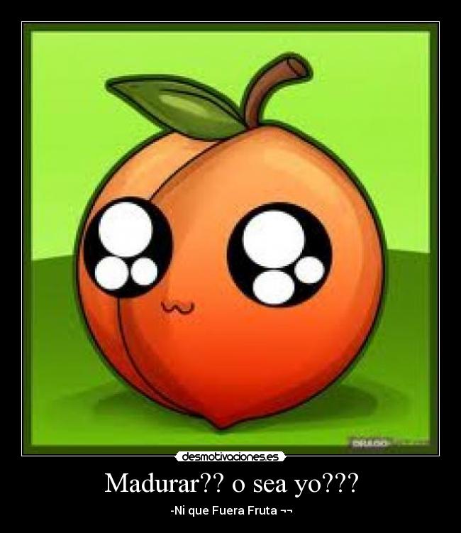 Madurar?? o sea yo??? - -Ni que Fuera Fruta ¬¬