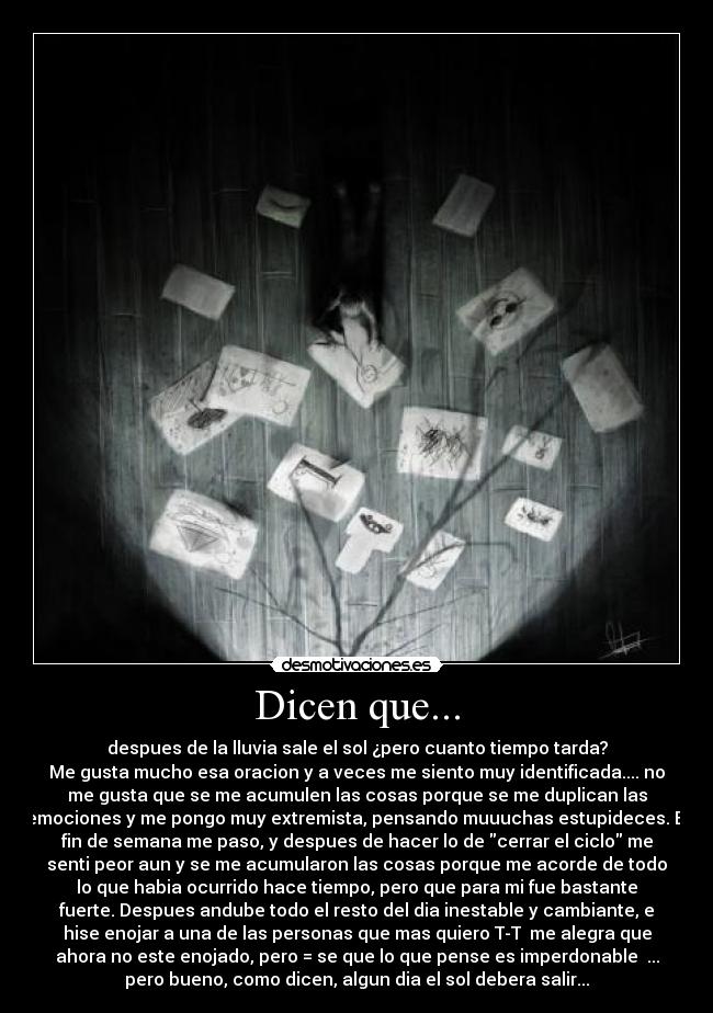 Dicen que... - despues de la lluvia sale el sol ¿pero cuanto tiempo tarda?
Me gusta mucho esa oracion y a veces me siento muy identificada.... no
me gusta que se me acumulen las cosas porque se me duplican las
emociones y me pongo muy extremista, pensando muuuchas estupideces. El
fin de semana me paso, y despues de hacer lo de cerrar el ciclo me
senti peor aun y se me acumularon las cosas porque me acorde de todo
lo que habia ocurrido hace tiempo, pero que para mi fue bastante
fuerte. Despues andube todo el resto del dia inestable y cambiante, e
hise enojar a una de las personas que mas quiero T-T  me alegra que
ahora no este enojado, pero = se que lo que pense es imperdonable  ...
pero bueno, como dicen, algun dia el sol debera salir...