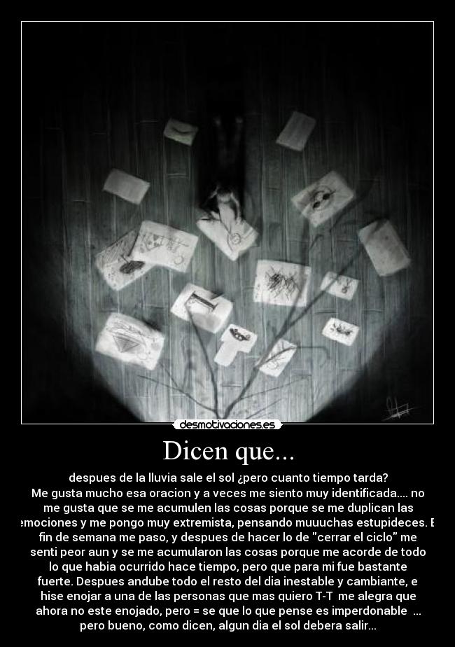 Dicen que... - despues de la lluvia sale el sol ¿pero cuanto tiempo tarda?
Me gusta mucho esa oracion y a veces me siento muy identificada.... no
me gusta que se me acumulen las cosas porque se me duplican las
emociones y me pongo muy extremista, pensando muuuchas estupideces. El
fin de semana me paso, y despues de hacer lo de cerrar el ciclo me
senti peor aun y se me acumularon las cosas porque me acorde de todo
lo que habia ocurrido hace tiempo, pero que para mi fue bastante
fuerte. Despues andube todo el resto del dia inestable y cambiante, e
hise enojar a una de las personas que mas quiero T-T  me alegra que
ahora no este enojado, pero = se que lo que pense es imperdonable  ...
pero bueno, como dicen, algun dia el sol debera salir...