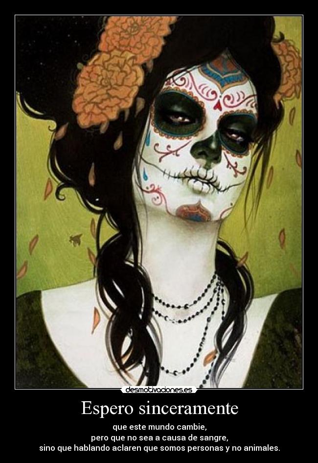 Espero sinceramente - que este mundo cambie,
pero que no sea a causa de sangre,
sino que hablando aclaren que somos personas y no animales.