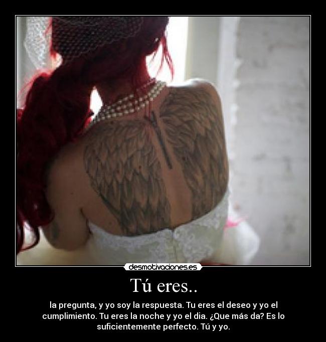 Tú eres.. - la pregunta, y yo soy la respuesta. Tu eres el deseo y yo el
cumplimiento. Tu eres la noche y yo el dia. ¿Que más da? Es lo
suficientemente perfecto. Tú y yo.