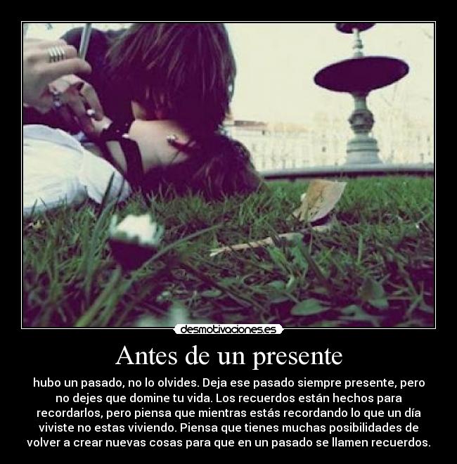 Antes de un presente - hubo un pasado, no lo olvides. Deja ese pasado siempre presente, pero
no dejes que domine tu vida. Los recuerdos están hechos para
recordarlos, pero piensa que mientras estás recordando lo que un día
viviste no estas viviendo. Piensa que tienes muchas posibilidades de
volver a crear nuevas cosas para que en un pasado se llamen recuerdos.