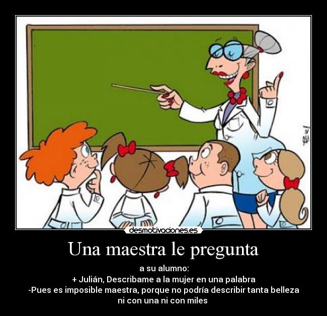 Una maestra le pregunta - a su alumno:
+ Julián, Describame a la mujer en una palabra
-Pues es imposible maestra, porque no podría describir tanta belleza
ni con una ni con miles ♥