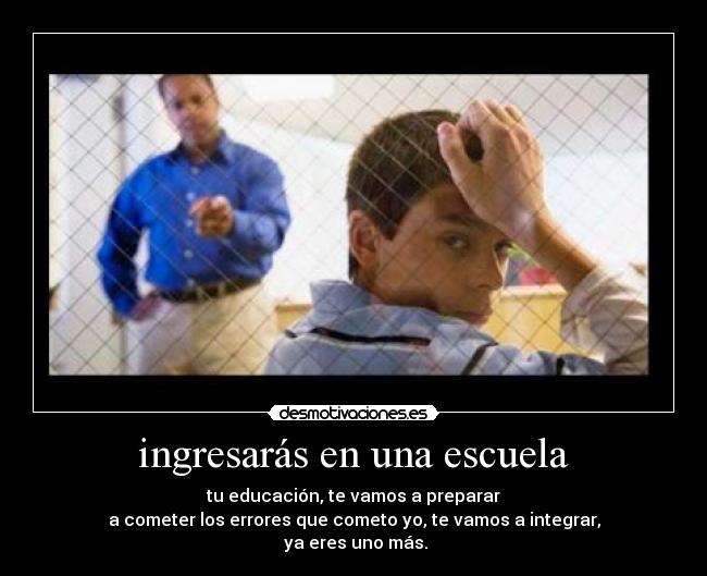 ingresarás en una escuela - tu educación, te vamos a preparar
a cometer los errores que cometo yo, te vamos a integrar,
ya eres uno más.
