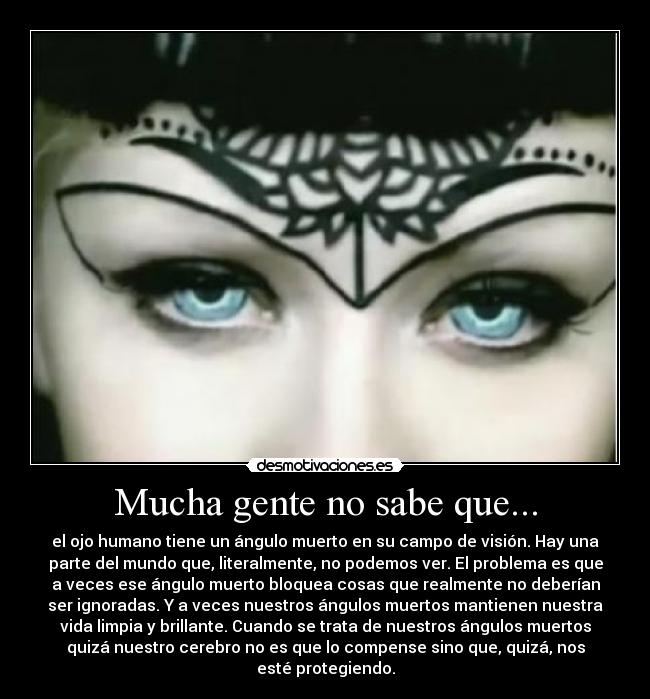 Mucha gente no sabe que... - el ojo humano tiene un ángulo muerto en su campo de visión. Hay una
parte del mundo que, literalmente, no podemos ver. El problema es que
a veces ese ángulo muerto bloquea cosas que realmente no deberían
ser ignoradas. Y a veces nuestros ángulos muertos mantienen nuestra
vida limpia y brillante. Cuando se trata de nuestros ángulos muertos
quizá nuestro cerebro no es que lo compense sino que, quizá, nos
esté protegiendo.