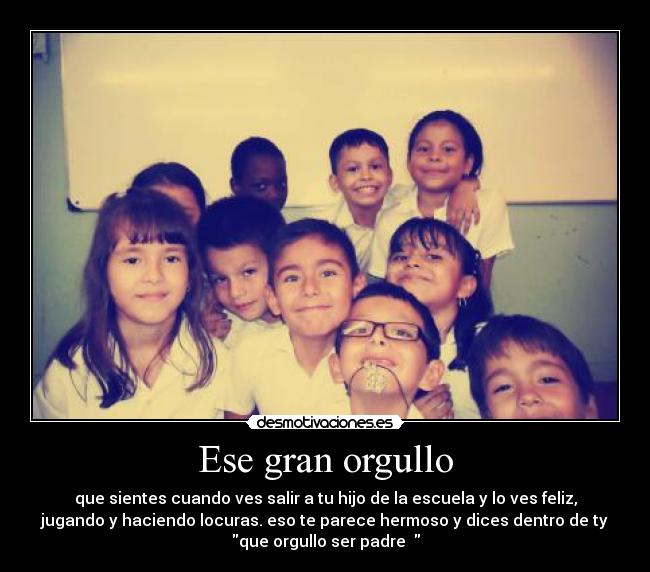 Ese gran orgullo - que sientes cuando ves salir a tu hijo de la escuela y lo ves feliz,
jugando y haciendo locuras. eso te parece hermoso y dices dentro de ty
que orgullo ser padre  