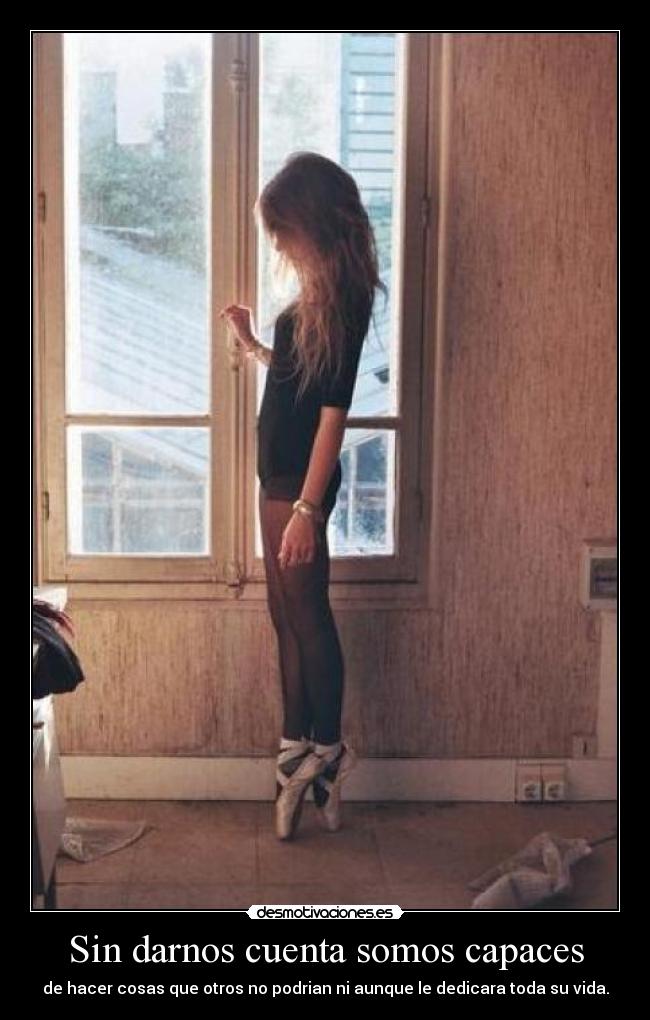 Sin darnos cuenta somos capaces - de hacer cosas que otros no podrian ni aunque le dedicara toda su vida.