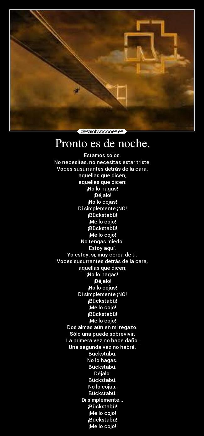 Pronto es de noche. - Estamos solos.
No necesitas, no necesitas estar triste.
Voces susurrantes detrás de la cara,
aquellas que dicen,
aquellas que dicen:
¡No lo hagas!
¡Déjalo!
¡No lo cojas!
Di simplemente ¡NO!
¡Bückstabü!
¡Me lo cojo!
¡Bückstabü!
¡Me lo cojo!
No tengas miedo.
Estoy aquí.
Yo estoy, sí, muy cerca de tí.
Voces susurrantes detrás de la cara,
aquellas que dicen:
¡No lo hagas!
¡Déjalo!
¡No lo cojas!
Di simplemente ¡NO!
¡Bückstabü!
¡Me lo cojo!
¡Bückstabü!
¡Me lo cojo!
Dos almas aún en mi regazo.
Sólo una puede sobrevivir.
La primera vez no hace daño.
Una segunda vez no habrá.
Bückstabü.
No lo hagas.
Bückstabü.
Déjalo.
Bückstabü.
No lo cojas.
Bückstabü.
Di simplemente...
¡Bückstabü!
¡Me lo cojo!
¡Bückstabü!
¡Me lo cojo!