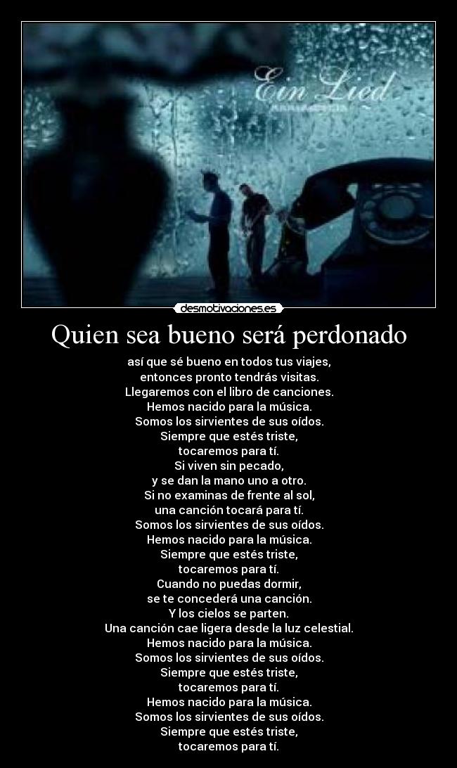 Quien sea bueno será perdonado - así que sé bueno en todos tus viajes,
entonces pronto tendrás visitas.
Llegaremos con el libro de canciones.
Hemos nacido para la música.
Somos los sirvientes de sus oídos.
Siempre que estés triste,
tocaremos para tí.
Si viven sin pecado,
y se dan la mano uno a otro.
Si no examinas de frente al sol,
una canción tocará para tí.
Somos los sirvientes de sus oídos.
Hemos nacido para la música.
Siempre que estés triste,
tocaremos para tí.
Cuando no puedas dormir,
se te concederá una canción.
Y los cielos se parten.
Una canción cae ligera desde la luz celestial.
Hemos nacido para la música.
Somos los sirvientes de sus oídos.
Siempre que estés triste,
tocaremos para tí.
Hemos nacido para la música.
Somos los sirvientes de sus oídos.
Siempre que estés triste,
tocaremos para tí.