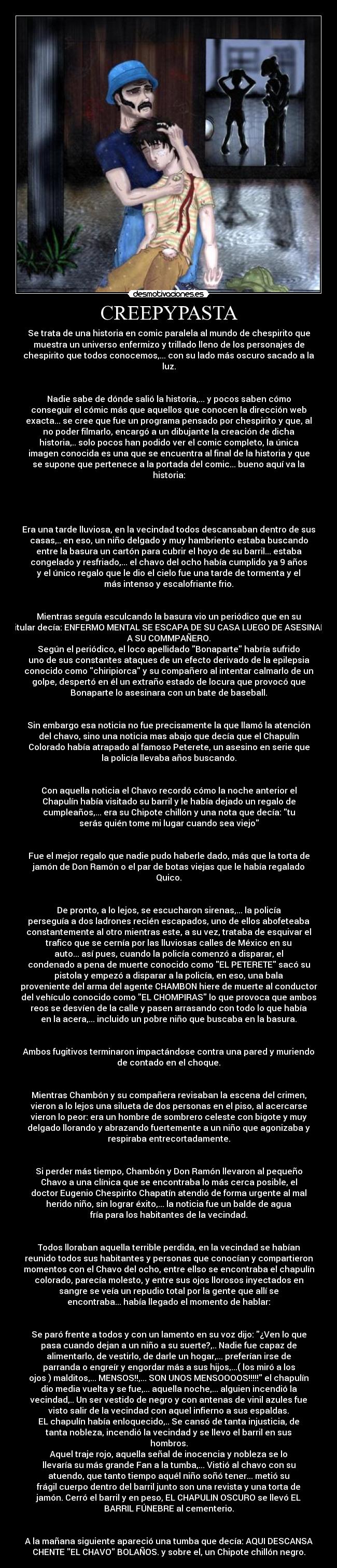 CREEPYPASTA - Se trata de una historia en comic paralela al mundo de chespirito que
muestra un universo enfermizo y trillado lleno de los personajes de
chespirito que todos conocemos,... con su lado más oscuro sacado a la
luz.
Nadie sabe de dónde salió la historia,... y pocos saben cómo
conseguir el cómic más que aquellos que conocen la dirección web
exacta... se cree que fue un programa pensado por chespirito y que, al
no poder filmarlo, encargó a un dibujante la creación de dicha
historia,.. solo pocos han podido ver el comic completo, la única
imagen conocida es una que se encuentra al final de la historia y que
se supone que pertenece a la portada del comic... bueno aquí va la
historia:
Era una tarde lluviosa, en la vecindad todos descansaban dentro de sus
casas,.. en eso, un niño delgado y muy hambriento estaba buscando
entre la basura un cartón para cubrir el hoyo de su barril... estaba
congelado y resfriado,... el chavo del ocho había cumplido ya 9 años
y el único regalo que le dio el cielo fue una tarde de tormenta y el
más intenso y escalofriante frio.
Mientras seguía esculcando la basura vio un periódico que en su
titular decía: ENFERMO MENTAL SE ESCAPA DE SU CASA LUEGO DE ASESINAR
A SU COMMPAÑERO.
Según el periódico, el loco apellidado Bonaparte habría sufrido
uno de sus constantes ataques de un efecto derivado de la epilepsia
conocido como chiripiorca y su compañero al intentar calmarlo de un
golpe, despertó en él un extraño estado de locura que provocó que
Bonaparte lo asesinara con un bate de baseball.
Sin embargo esa noticia no fue precisamente la que llamó la atención
del chavo, sino una noticia mas abajo que decía que el Chapulín
Colorado había atrapado al famoso Peterete, un asesino en serie que
la policía llevaba años buscando.
Con aquella noticia el Chavo recordó cómo la noche anterior el
Chapulín había visitado su barril y le había dejado un regalo de
cumpleaños,... era su Chipote chillón y una nota que decía: tu
serás quién tome mi lugar cuando sea viejo
Fue el mejor regalo que nadie pudo haberle dado, más que la torta de
jamón de Don Ramón o el par de botas viejas que le había regalado
Quico.
De pronto, a lo lejos, se escucharon sirenas,... la policía
perseguía a dos ladrones recién escapados, uno de ellos abofeteaba
constantemente al otro mientras este, a su vez, trataba de esquivar el
trafico que se cernía por las lluviosas calles de México en su
auto... así pues, cuando la policía comenzó a disparar, el
condenado a pena de muerte conocido como EL PETERETE sacó su
pistola y empezó a disparar a la policía, en eso, una bala
proveniente del arma del agente CHAMBON hiere de muerte al conductor
del vehículo conocido como EL CHOMPIRAS lo que provoca que ambos
reos se desvíen de la calle y pasen arrasando con todo lo que había
en la acera,... incluido un pobre niño que buscaba en la basura.
Ambos fugitivos terminaron impactándose contra una pared y muriendo
de contado en el choque.
Mientras Chambón y su compañera revisaban la escena del crimen,
vieron a lo lejos una silueta de dos personas en el piso, al acercarse
vieron lo peor: era un hombre de sombrero celeste con bigote y muy
delgado llorando y abrazando fuertemente a un niño que agonizaba y
respiraba entrecortadamente.
Si perder más tiempo, Chambón y Don Ramón llevaron al pequeño
Chavo a una clínica que se encontraba lo más cerca posible, el
doctor Eugenio Chespirito Chapatín atendió de forma urgente al mal
herido niño, sin lograr éxito,... la noticia fue un balde de agua
fría para los habitantes de la vecindad.
Todos lloraban aquella terrible perdida, en la vecindad se habían
reunido todos sus habitantes y personas que conocían y compartieron
momentos con el Chavo del ocho, entre ellso se encontraba el chapulín
colorado, parecía molesto, y entre sus ojos llorosos inyectados en
sangre se veía un repudio total por la gente que allí se
encontraba... había llegado el momento de hablar:
Se paró frente a todos y con un lamento en su voz dijo: ¿Ven lo que
pasa cuando dejan a un niño a su suerte?,.. Nadie fue capaz de
alimentarlo, de vestirlo, de darle un hogar,... preferían irse de
parranda o engreír y engordar más a sus hijos,...( los miró a los
ojos ) malditos,... MENSOS!!,... SON UNOS MENSOOOOS!!!!! el chapulín
dio media vuelta y se fue,... aquella noche,... alguien incendió la
vecindad,.. Un ser vestido de negro y con antenas de vinil azules fue
visto salir de la vecindad con aquel infierno a sus espaldas.
EL chapulín había enloquecido,.. Se cansó de tanta injusticia, de
tanta nobleza, incendió la vecindad y se llevo el barril en sus
hombros.
Aquel traje rojo, aquella señal de inocencia y nobleza se lo
llevaría su más grande Fan a la tumba,... Vistió al chavo con su
atuendo, que tanto tiempo aquél niño soñó tener... metió su
frágil cuerpo dentro del barril junto son una revista y una torta de
jamón. Cerró el barril y en peso, EL CHAPULIN OSCURO se llevó EL
BARRIL FÚNEBRE al cementerio.
A la mañana siguiente apareció una tumba que decía: AQUI DESCANSA
CHENTE EL CHAVO BOLAÑOS. y sobre el, un Chipote chillón negro.