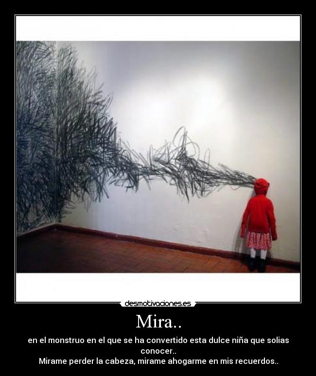 Mira.. - en el monstruo en el que se ha convertido esta dulce niña que solias conocer..
Mirame perder la cabeza, mirame ahogarme en mis recuerdos..