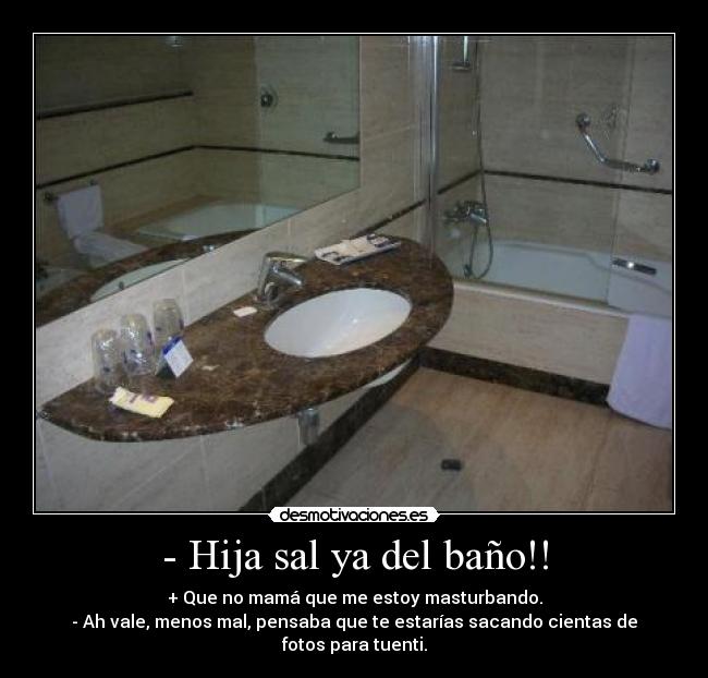 - Hija sal ya del baño!! - + Que no mamá que me estoy masturbando.
- Ah vale, menos mal, pensaba que te estarías sacando cientas de fotos para tuenti.